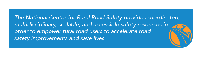 The National Center for Rural Road Safety provides coordinated, multidisciplinary, scalable, and accessible safety resources in order to empower rural road users to accelerate road safety improvements and save lives.